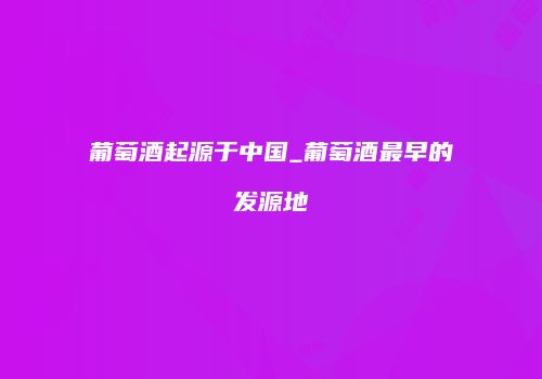 葡萄酒起源于中国_葡萄酒最早的发源地