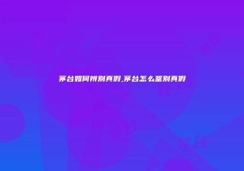 茅台如何辨别真假,茅台怎么鉴别真假