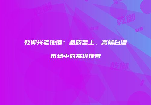 乾御兴老池酒：品质至上，高端白酒市场中的高价传奇