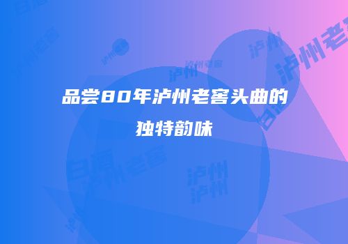 品尝80年泸州老窖头曲的独特韵味