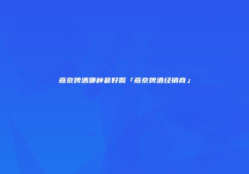 燕京啤酒哪种最好喝「燕京啤酒经销商」