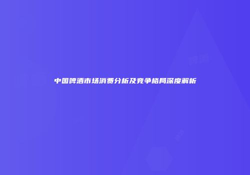 中国啤酒市场消费分析及竞争格局深度解析