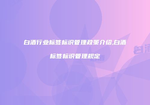白酒行业标签标识管理政策介绍,白酒标签标识管理规定