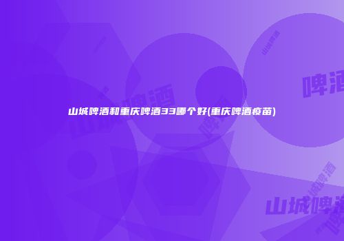山城啤酒和重庆啤酒33哪个好(重庆啤酒疫苗)