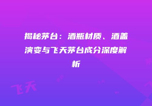 揭秘茅台：酒瓶材质、酒盖演变与飞天茅台成分深度解析
