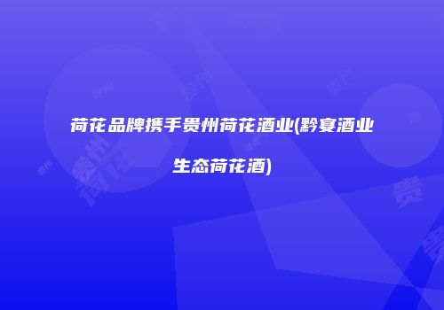 荷花品牌携手贵州荷花酒业(黔宴酒业生态荷花酒)