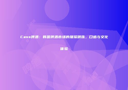 Cass啤酒：韩国啤酒市场的璀璨明珠，口感与文化体验