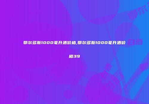 鄂尔多斯1000毫升酒价格,鄂尔多斯1000毫升酒价格39℃