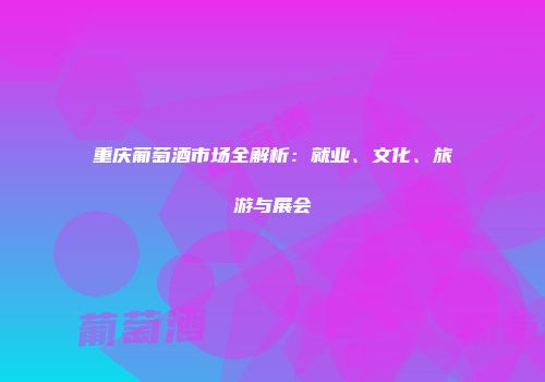 重庆葡萄酒市场全解析：就业、文化、旅游与展会
