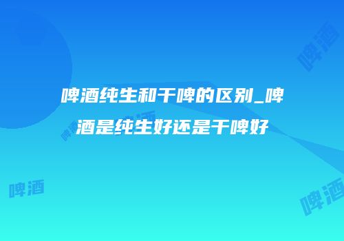 啤酒纯生和干啤的区别_啤酒是纯生好还是干啤好