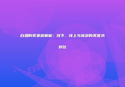 白酒购买渠道解析：线下、线上与旅游购买优劣对比