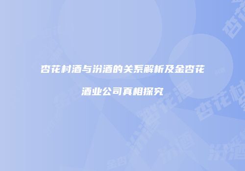 杏花村酒与汾酒的关系解析及金杏花酒业公司真相探究