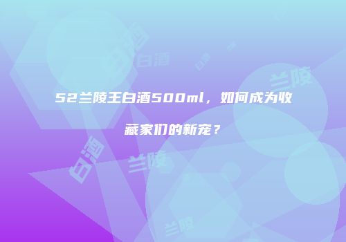 52兰陵王白酒500ml，如何成为收藏家们的新宠？