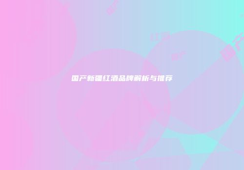 国产新疆红酒品牌解析与推荐