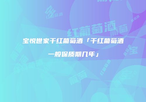 宝悦世家干红葡萄酒「干红葡萄酒一般保质期几年」