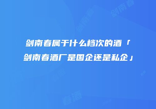 剑南春属于什么档次的酒「剑南春酒厂是国企还是私企」