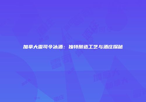 加拿大雷司令冰酒：独特酿造工艺与酒庄探秘