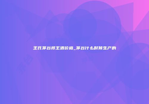 王氏茅台将王酒价格_茅台什么时候生产的