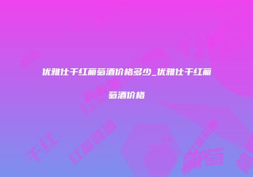 优雅仕干红葡萄酒价格多少_优雅仕干红葡萄酒价格