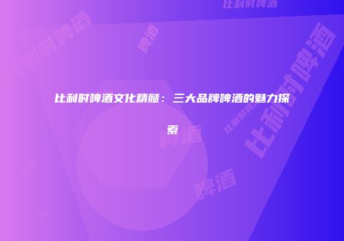 比利时啤酒文化精髓：三大品牌啤酒的魅力探索