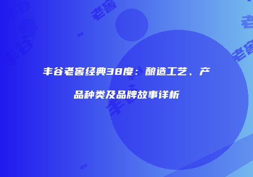 丰谷老窖经典38度：酿造工艺、产品种类及品牌故事详析
