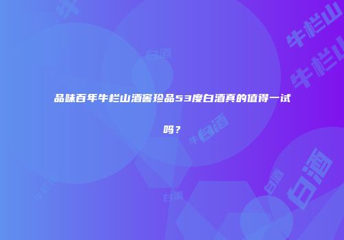 品味百年牛栏山酒窖珍品53度白酒真的值得一试吗？