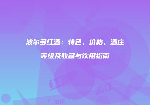 波尔多红酒：特色、价格、酒庄等级及收藏与饮用指南
