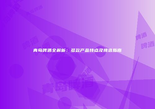 青岛啤酒全解析：多款产品特点及挑选指南
