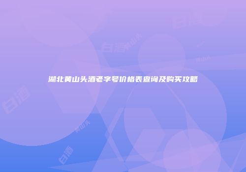 湖北黄山头酒老字号价格表查询及购买攻略