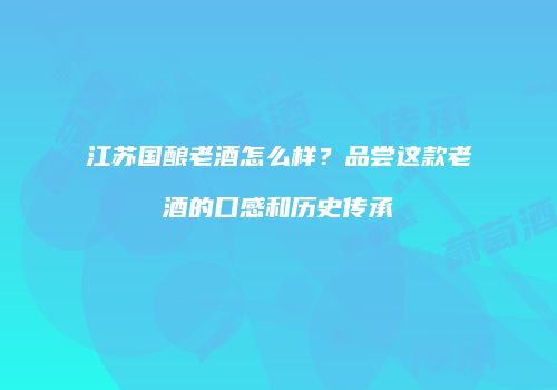 江苏国酿老酒怎么样？品尝这款老酒的口感和历史传承