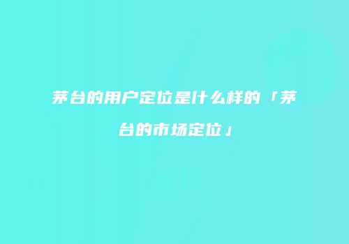 茅台的用户定位是什么样的「茅台的市场定位」