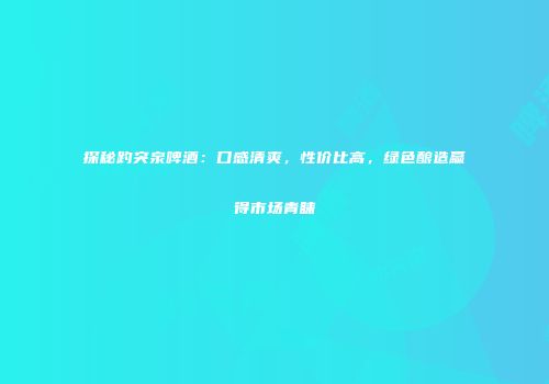 探秘趵突泉啤酒：口感清爽，性价比高，绿色酿造赢得市场青睐