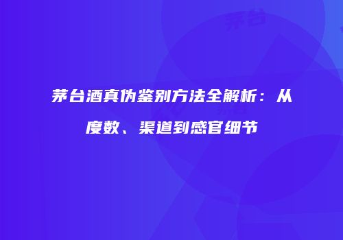 茅台酒真伪鉴别方法全解析：从度数、渠道到感官细节