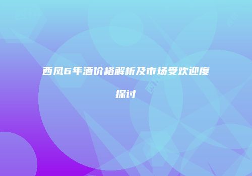 西凤6年酒价格解析及市场受欢迎度探讨