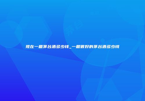 现在一箱茅台酒多少钱_一箱很好的茅台酒多少钱