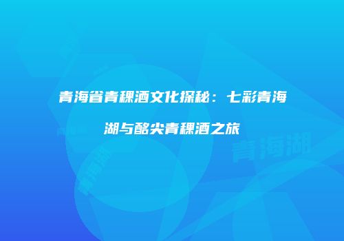 青海省青稞酒文化探秘：七彩青海湖与酩尖青稞酒之旅