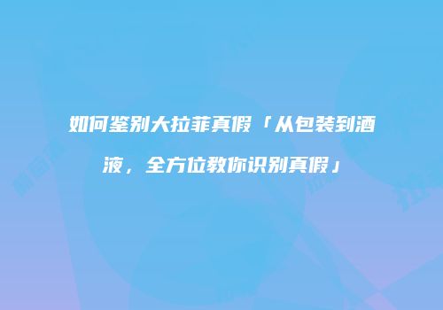如何鉴别大拉菲真假「从包装到酒液，全方位教你识别真假」