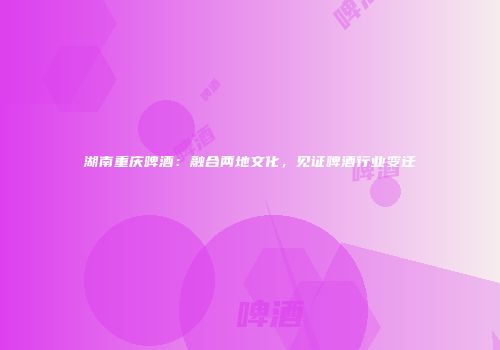 湖南重庆啤酒：融合两地文化，见证啤酒行业变迁
