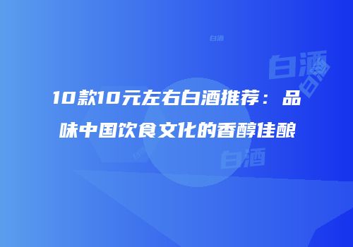 10款10元左右白酒推荐：品味中国饮食文化的香醇佳酿