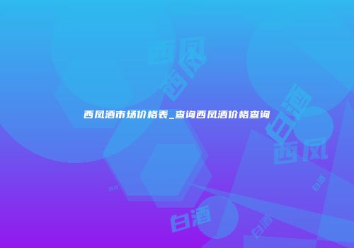 西凤酒市场价格表_查询西凤酒价格查询