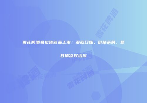 雪花啤酒易拉罐新品上市：多款口味，价格亲民，夏日清凉好选择