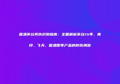 国酒茅台真伪识别指南：全面解析茅台15年、青印、飞天、国酒香等产品的防伪溯源