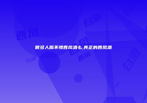 很多人喝不惯西凤酒么,真正的西凤酒