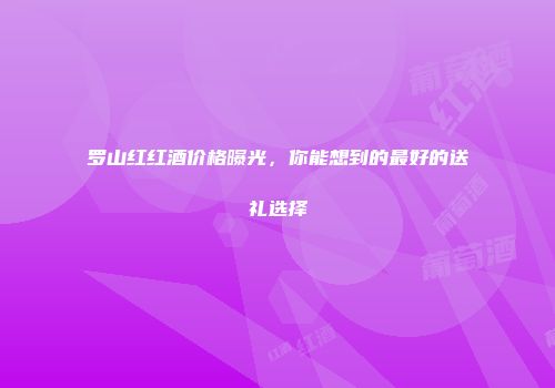 罗山红红酒价格曝光，你能想到的最好的送礼选择