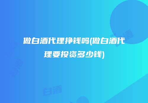 做白酒代理挣钱吗(做白酒代理要投资多少钱)