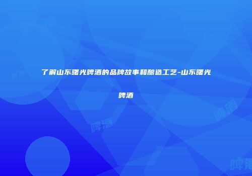 了解山东曙光啤酒的品牌故事和酿造工艺-山东曙光啤酒