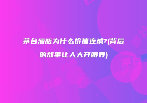 茅台酒瓶为什么价值连城?(背后的故事让人大开眼界)