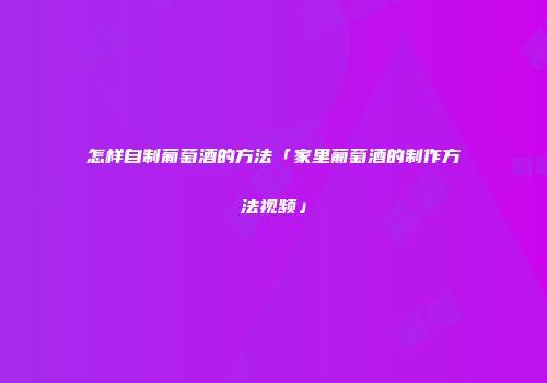 怎样自制葡萄酒的方法「家里葡萄酒的制作方法视频」