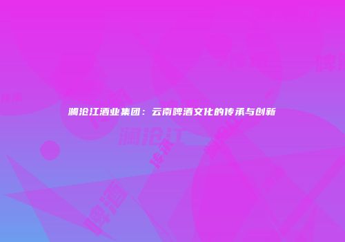 澜沧江酒业集团：云南啤酒文化的传承与创新