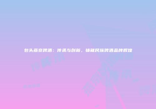 包头燕京啤酒：传承与创新，铸就民族啤酒品牌辉煌